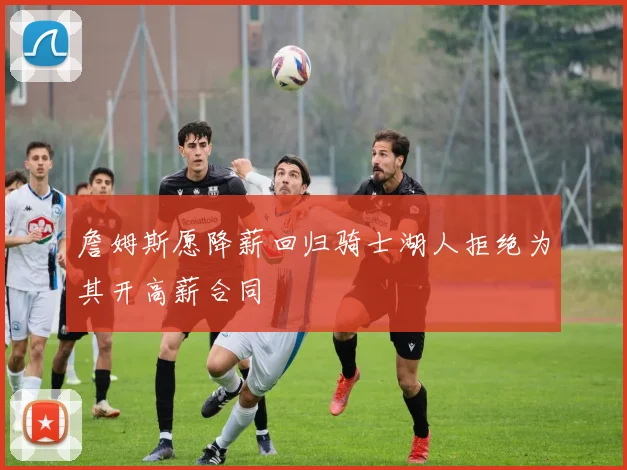 詹姆斯愿降薪回归骑士湖人拒绝为其开高薪合同