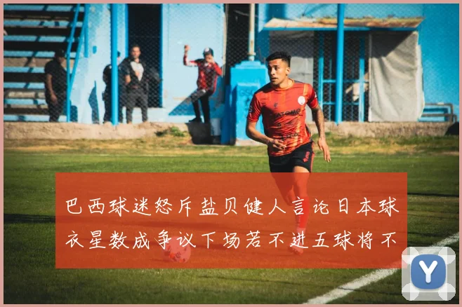 巴西球迷怒斥盐贝健人言论日本球衣星数成争议下场若不进五球将不庆祝