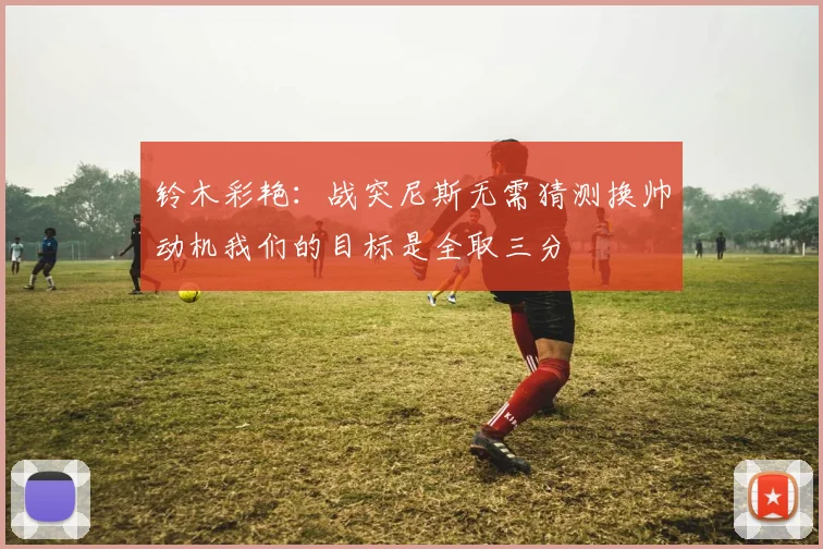 铃木彩艳：战突尼斯无需猜测换帅动机我们的目标是全取三分