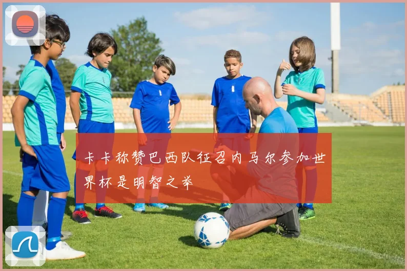 卡卡称赞巴西队征召内马尔参加世界杯是明智之举