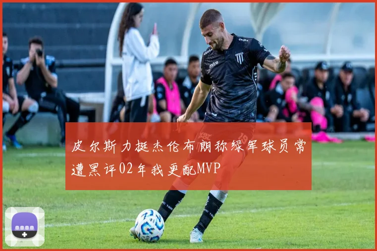 皮尔斯力挺杰伦布朗称绿军球员常遭黑评02年我更配MVP