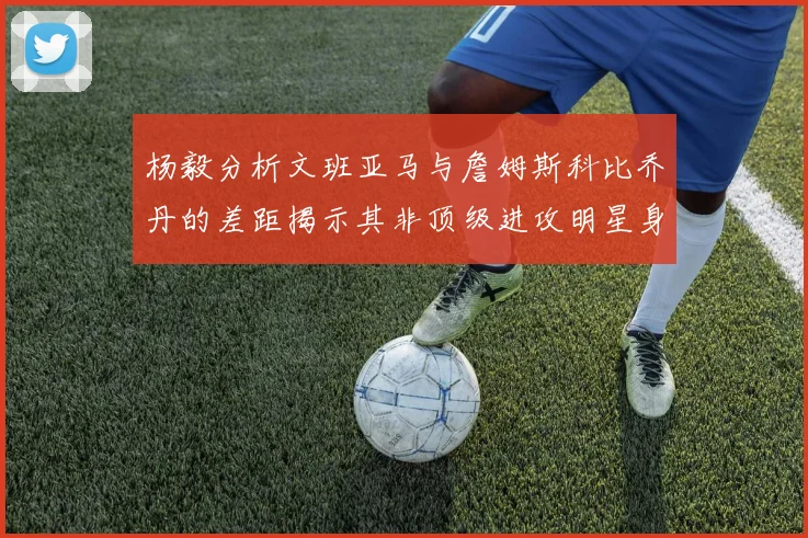 杨毅分析文班亚马与詹姆斯科比乔丹的差距揭示其非顶级进攻明星身份