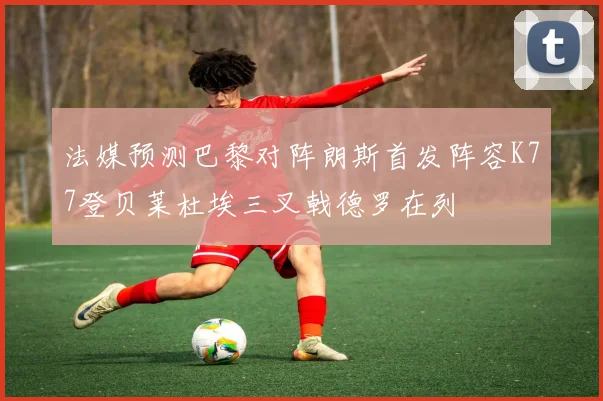 法媒预测巴黎对阵朗斯首发阵容K77登贝莱杜埃三叉戟德罗在列