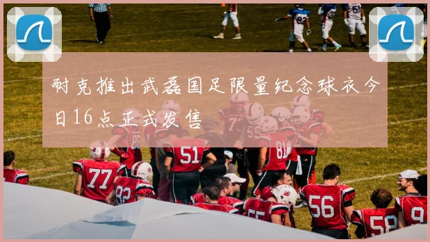 耐克推出武磊国足限量纪念球衣今日16点正式发售