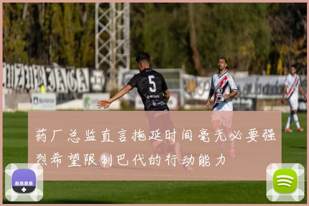 药厂总监直言拖延时间毫无必要强烈希望限制巴代的行动能力
