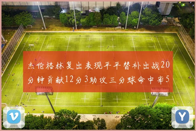 杰伦格林复出表现平平替补出战20分钟贡献12分3助攻三分球命中率50