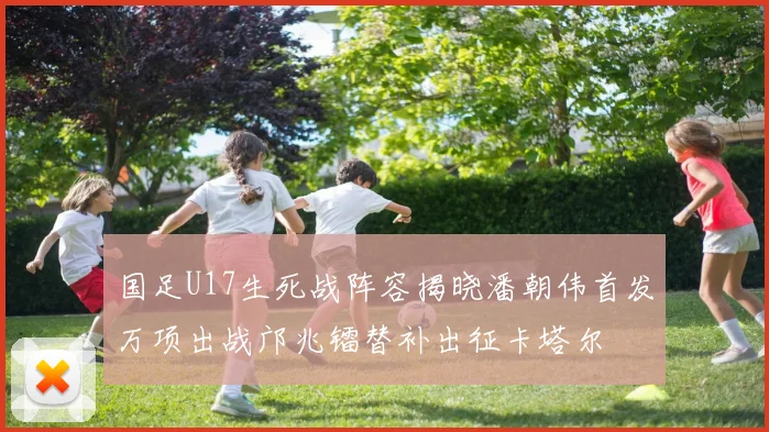 国足U17生死战阵容揭晓潘朝伟首发万项出战邝兆镭替补出征卡塔尔