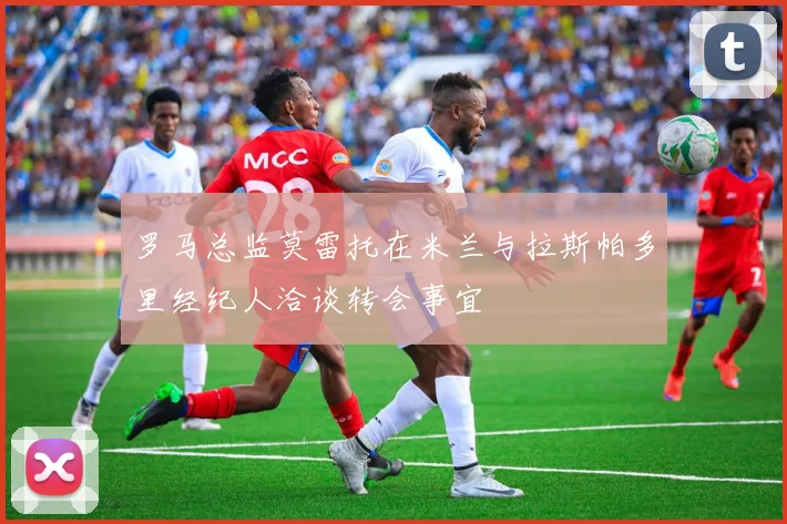 罗马总监莫雷托在米兰与拉斯帕多里经纪人洽谈转会事宜