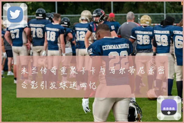 米兰传奇重聚卡卡与马尔蒂尼亲密合影引发球迷回忆