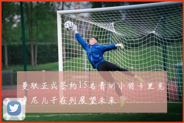 曼联正式签约15名青训小将卡里克鲁尼儿子在列展望未来
