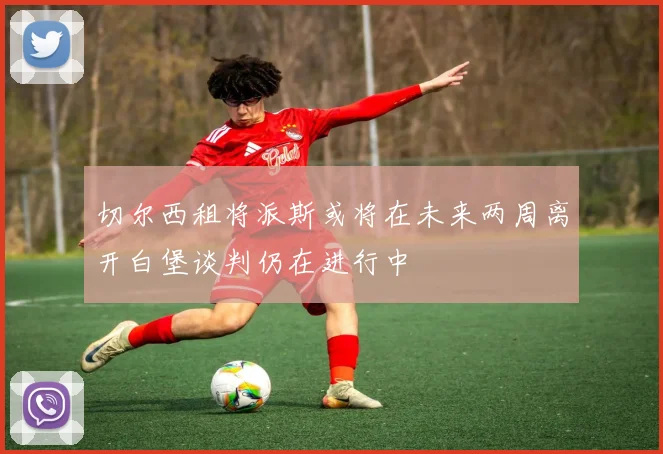 切尔西租将派斯或将在未来两周离开白堡谈判仍在进行中