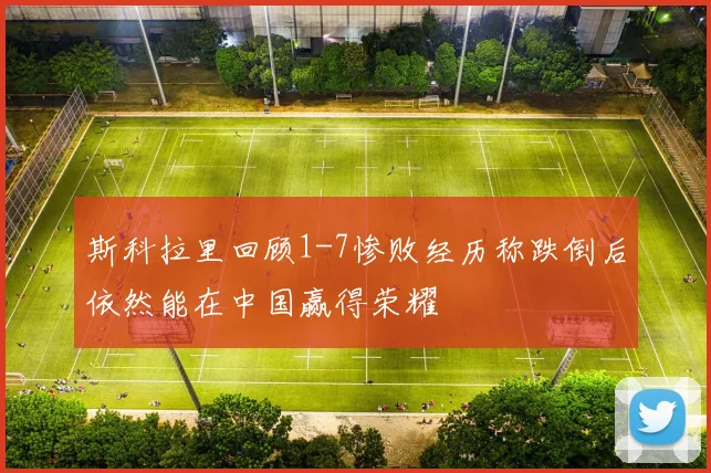 斯科拉里回顾1-7惨败经历称跌倒后依然能在中国赢得荣耀