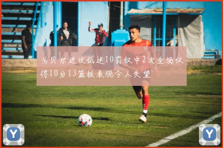 戈贝尔进攻低迷10罚仅中2次全场仅得10分13篮板表现令人失望
