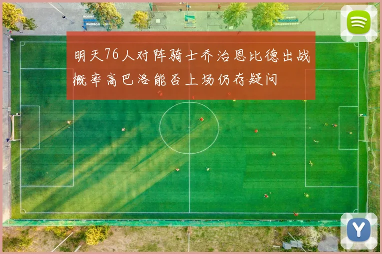 明天76人对阵骑士乔治恩比德出战概率高巴洛能否上场仍存疑问