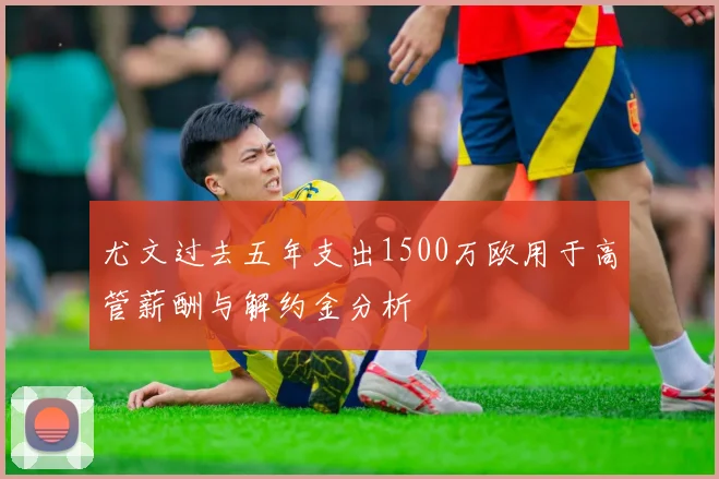 尤文过去五年支出1500万欧用于高管薪酬与解约金分析