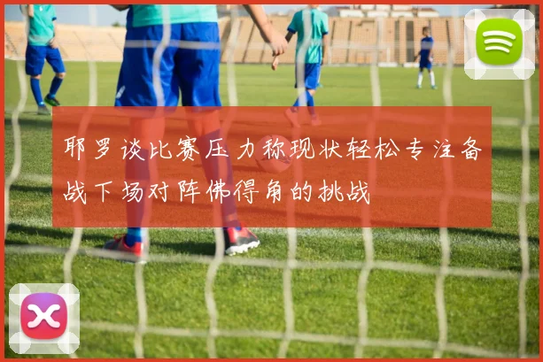 耶罗谈比赛压力称现状轻松专注备战下场对阵佛得角的挑战