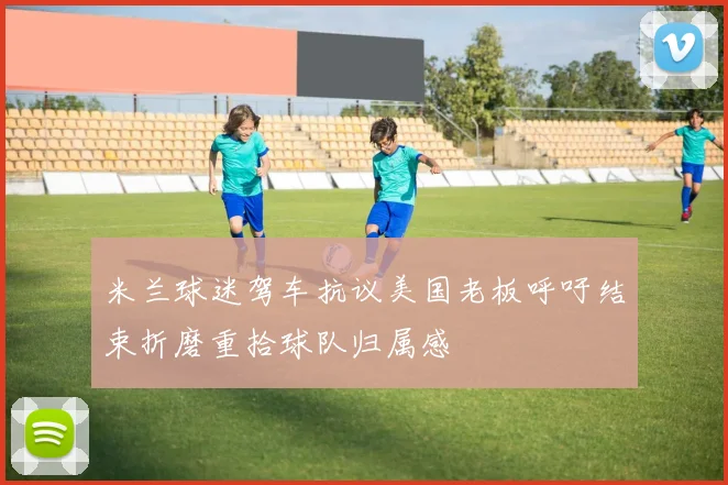 米兰球迷驾车抗议美国老板呼吁结束折磨重拾球队归属感