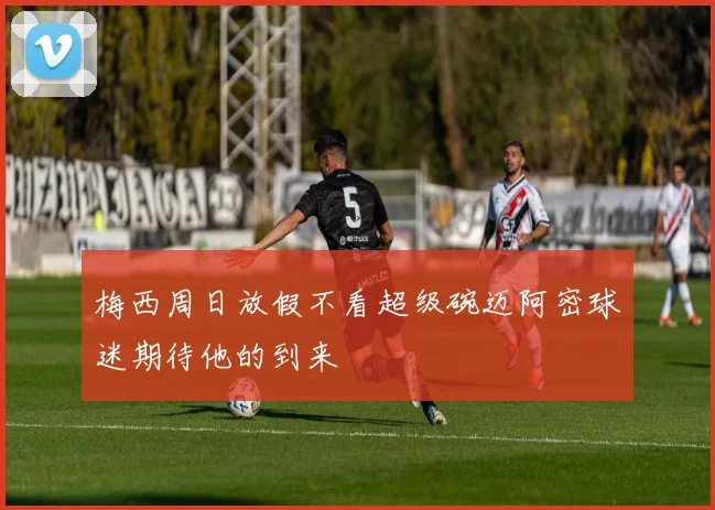 梅西周日放假不看超级碗迈阿密球迷期待他的到来