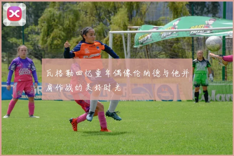 瓦格勒回忆童年偶像伦纳德与他并肩作战的美好时光