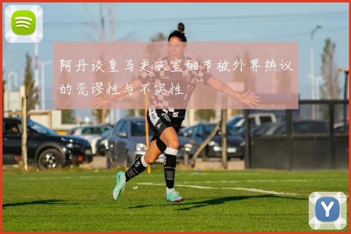 阿丹谈皇马更衣室细节被外界热议的荒谬性与不实性