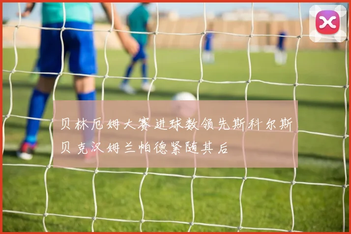 贝林厄姆大赛进球数领先斯科尔斯贝克汉姆兰帕德紧随其后
