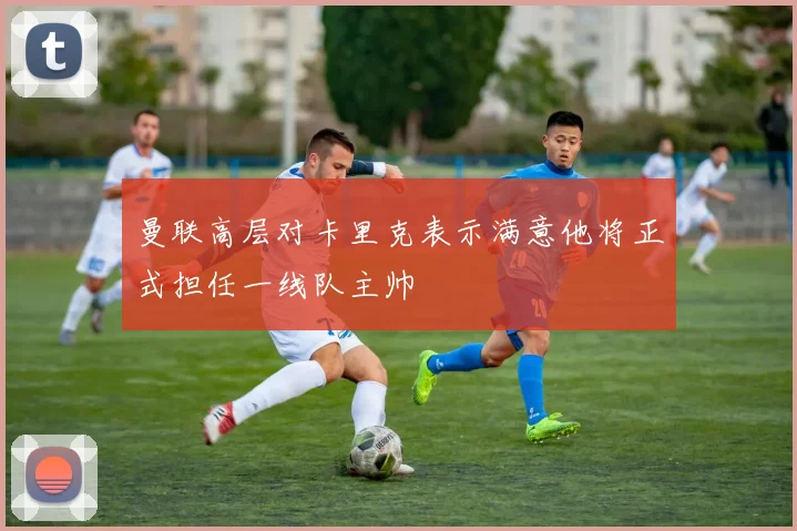 曼联高层对卡里克表示满意他将正式担任一线队主帅