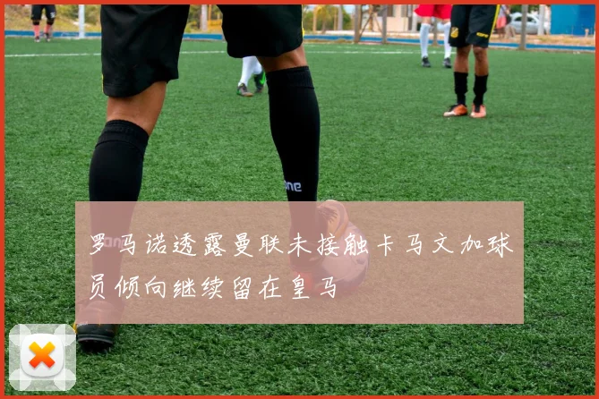 罗马诺透露曼联未接触卡马文加球员倾向继续留在皇马